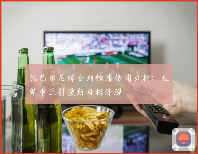 扎巴尔尼转会利物浦传闻分析:红军中卫引援新目标浮现