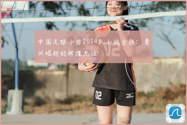中国足球小将2014队七战全胜:青训崛起的辉煌见证