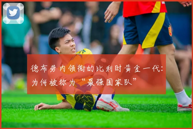 德布劳内领衔的比利时黄金一代:为何被称为“最强国家队”