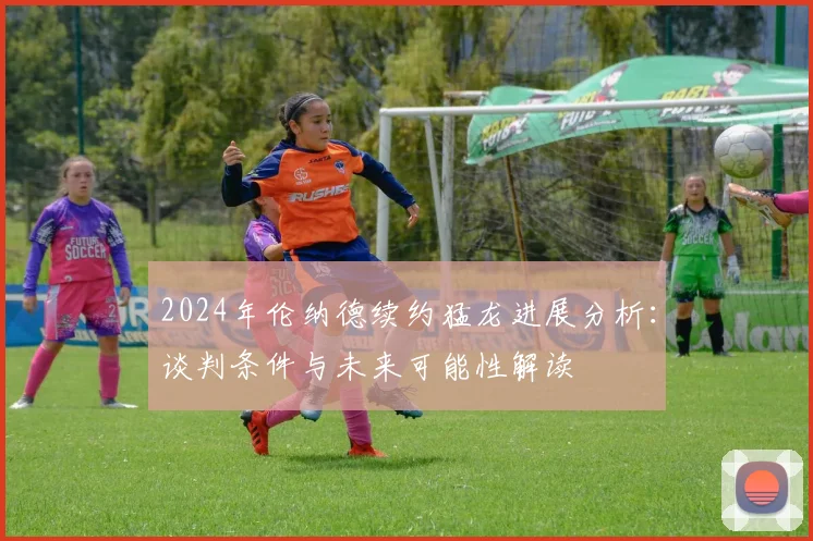 2024年伦纳德续约猛龙进展分析:谈判条件与未来可能性解读