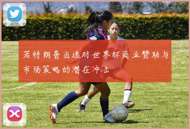 若特朗普当选对世界杯商业赞助与市场策略的潜在冲击