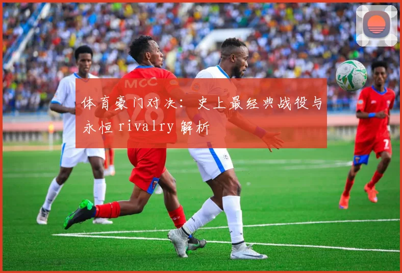 体育豪门对决:史上最经典战役与永恒 rivalry 解析