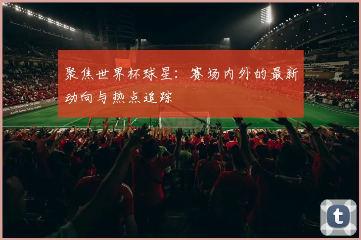 聚焦世界杯球星：赛场内外的最新动向与热点追踪