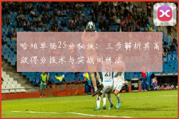哈珀单场25分秘诀：三步解析其高效得分技术与实战训练法