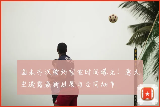 国米齐沃续约官宣时间曝光!意天空透露最新进展与合同细节