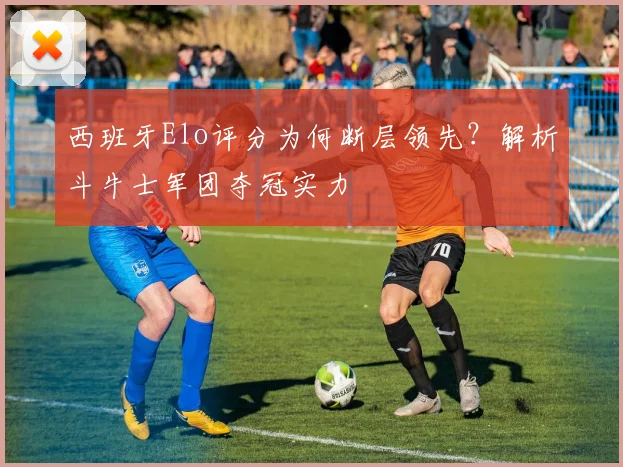 西班牙Elo评分为何断层领先?解析斗牛士军团夺冠实力