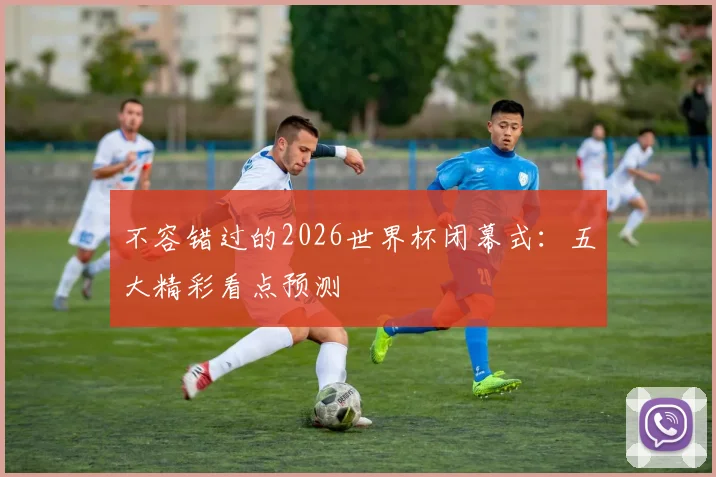 不容错过的2026世界杯闭幕式：五大精彩看点预测