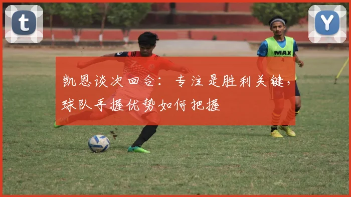 凯恩谈次回合：专注是胜利关键，球队手握优势如何把握