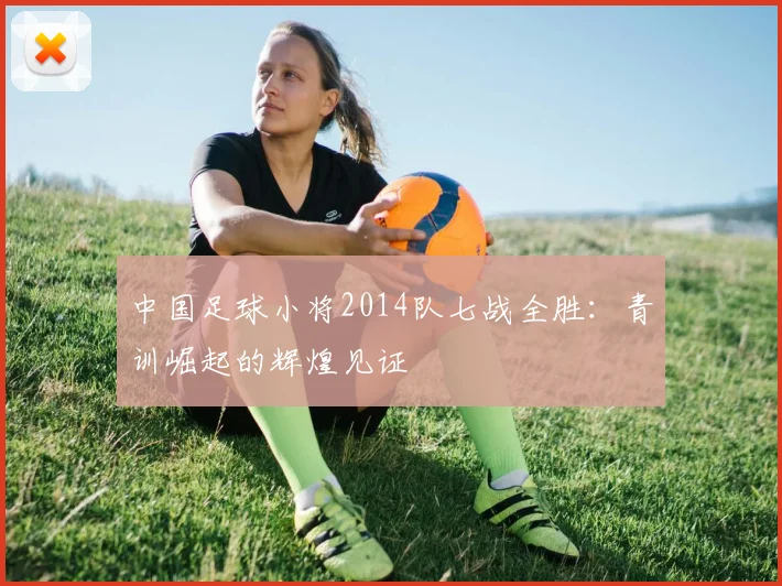 中国足球小将2014队七战全胜:青训崛起的辉煌见证