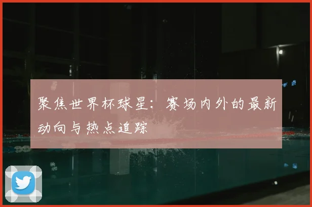 聚焦世界杯球星：赛场内外的最新动向与热点追踪