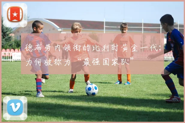 德布劳内领衔的比利时黄金一代:为何被称为“最强国家队”